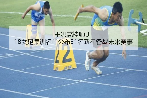 王洪亮挂帅U-18女足集训名单公布31名新星备战未来赛事